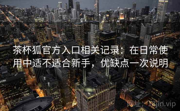 茶杯狐官方入口相关记录：在日常使用中适不适合新手，优缺点一次说明