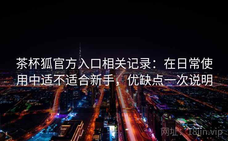 茶杯狐官方入口相关记录：在日常使用中适不适合新手，优缺点一次说明