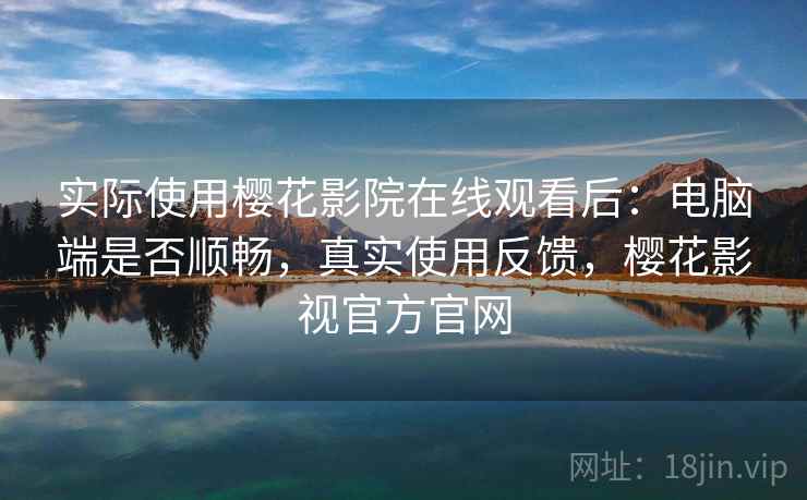 实际使用樱花影院在线观看后：电脑端是否顺畅，真实使用反馈，樱花影视官方官网