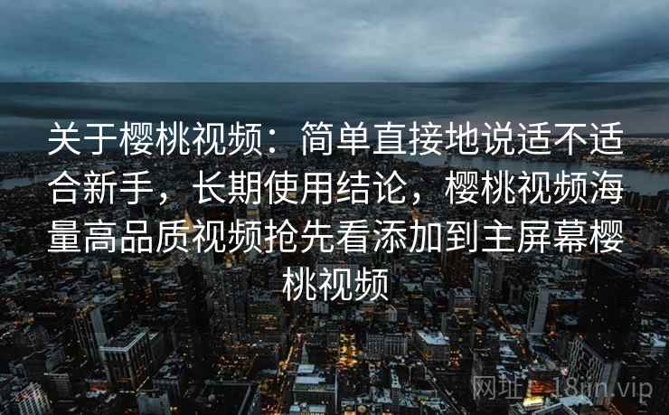 关于樱桃视频：简单直接地说适不适合新手，长期使用结论，樱桃视频海量高品质视频抢先看添加到主屏幕樱桃视频