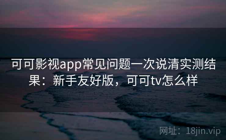 可可影视app常见问题一次说清实测结果：新手友好版，可可tv怎么样