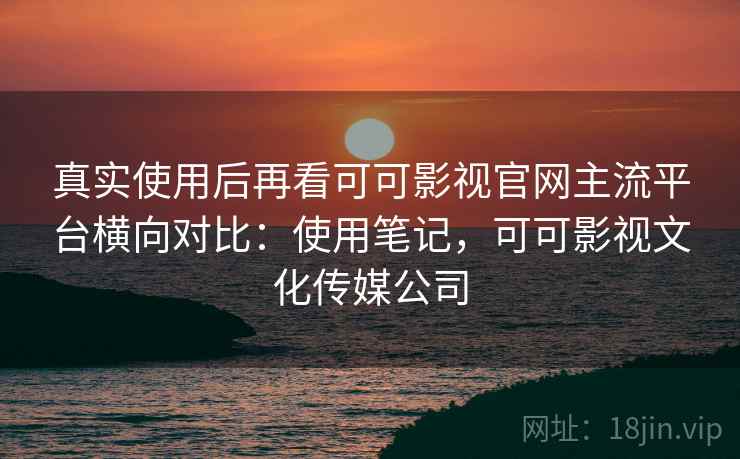 真实使用后再看可可影视官网主流平台横向对比：使用笔记，可可影视文化传媒公司