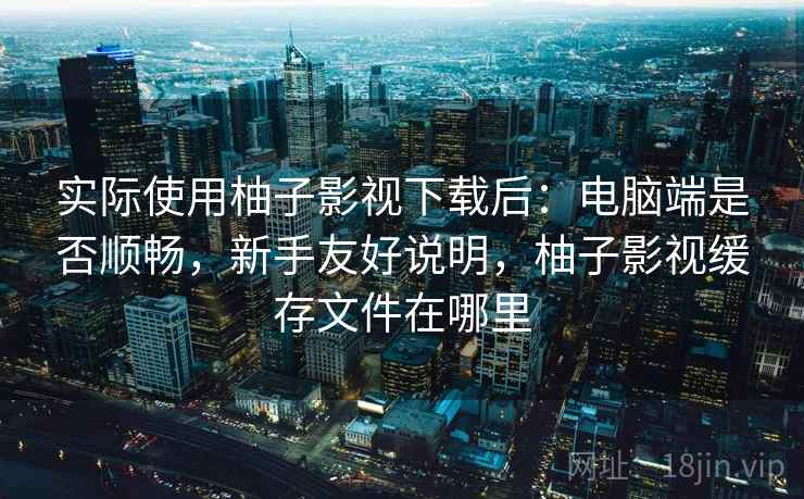 实际使用柚子影视下载后：电脑端是否顺畅，新手友好说明，柚子影视缓存文件在哪里