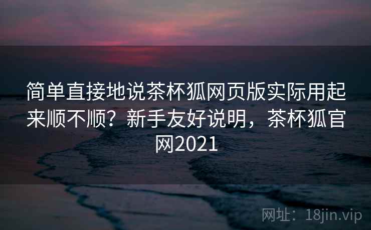 简单直接地说茶杯狐网页版实际用起来顺不顺？新手友好说明，茶杯狐官网2021