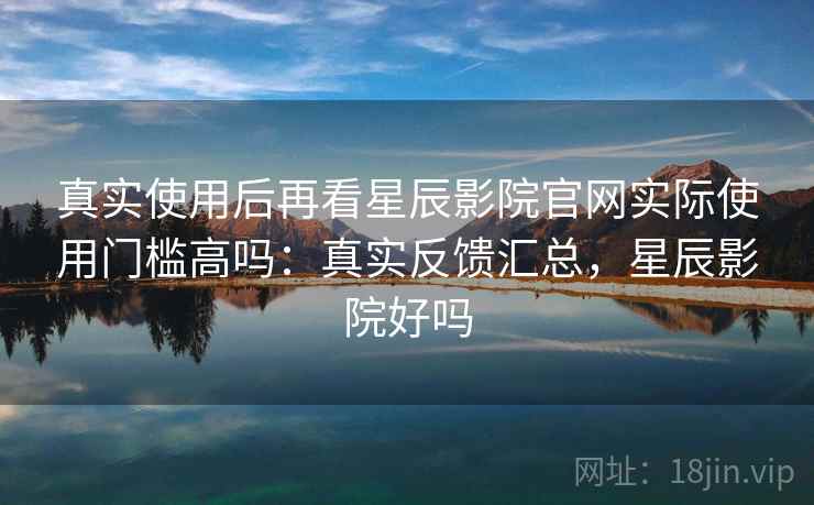 真实使用后再看星辰影院官网实际使用门槛高吗：真实反馈汇总，星辰影院好吗