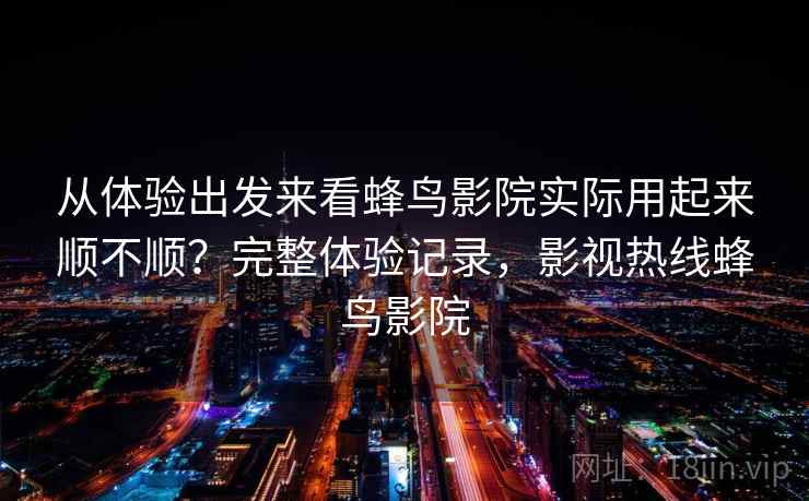 从体验出发来看蜂鸟影院实际用起来顺不顺？完整体验记录，影视热线蜂鸟影院