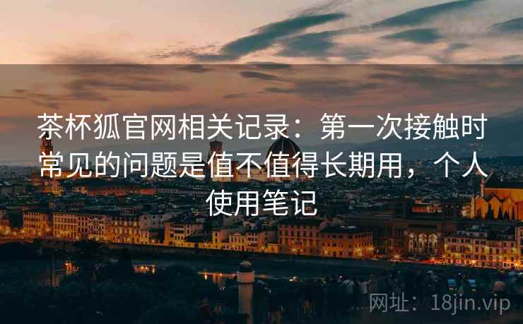 茶杯狐官网相关记录：第一次接触时常见的问题是值不值得长期用，个人使用笔记