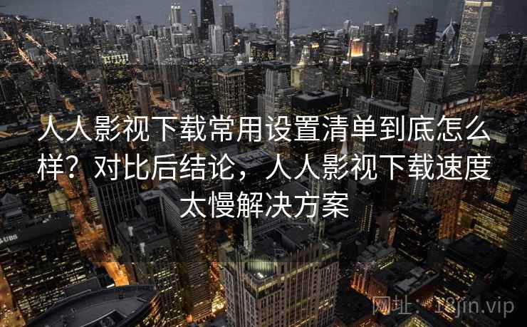 人人影视下载常用设置清单到底怎么样？对比后结论，人人影视下载速度太慢解决方案