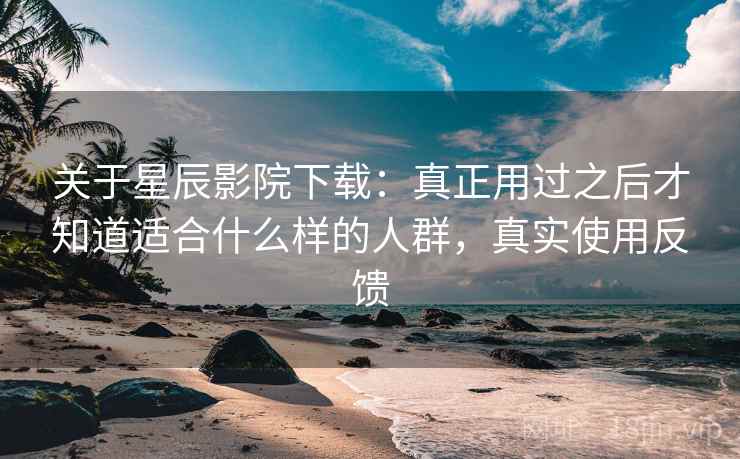 关于星辰影院下载：真正用过之后才知道适合什么样的人群，真实使用反馈