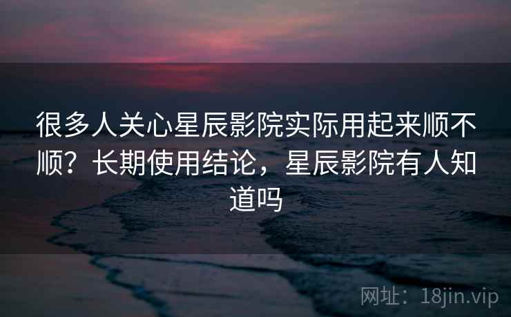 很多人关心星辰影院实际用起来顺不顺？长期使用结论，星辰影院有人知道吗