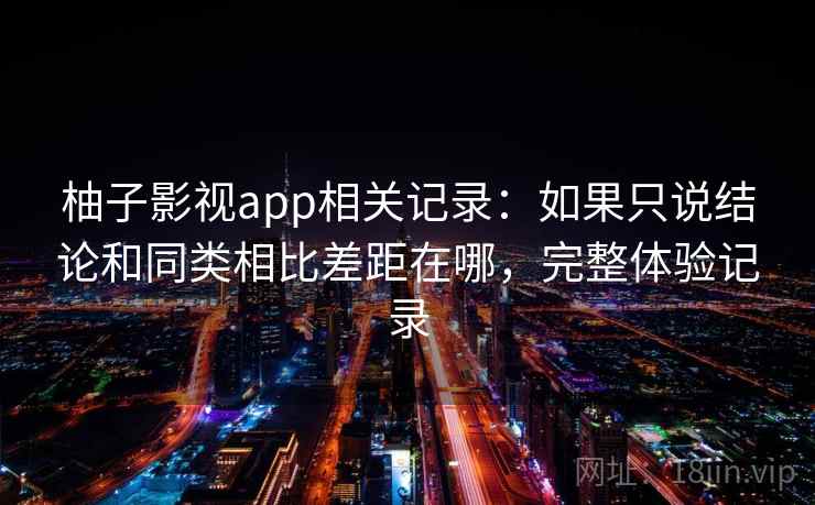 柚子影视app相关记录：如果只说结论和同类相比差距在哪，完整体验记录