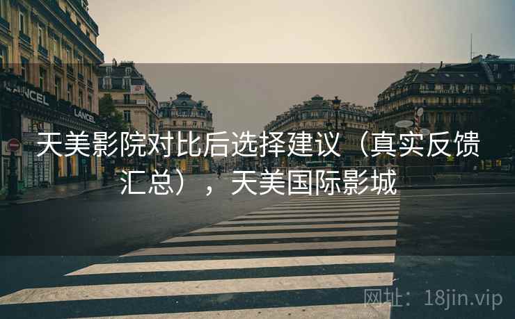 天美影院对比后选择建议（真实反馈汇总），天美国际影城