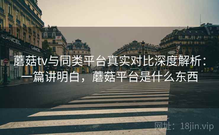 蘑菇tv与同类平台真实对比深度解析：一篇讲明白，蘑菇平台是什么东西