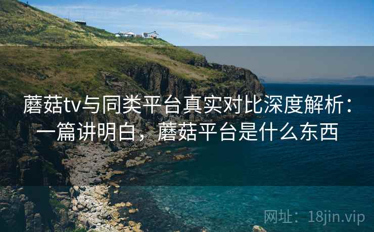 蘑菇tv与同类平台真实对比深度解析：一篇讲明白，蘑菇平台是什么东西