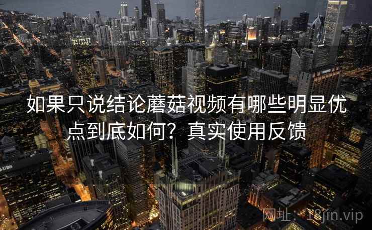如果只说结论蘑菇视频有哪些明显优点到底如何？真实使用反馈