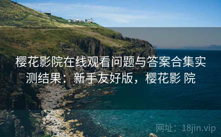 樱花影院在线观看问题与答案合集实测结果：新手友好版，樱花影 院