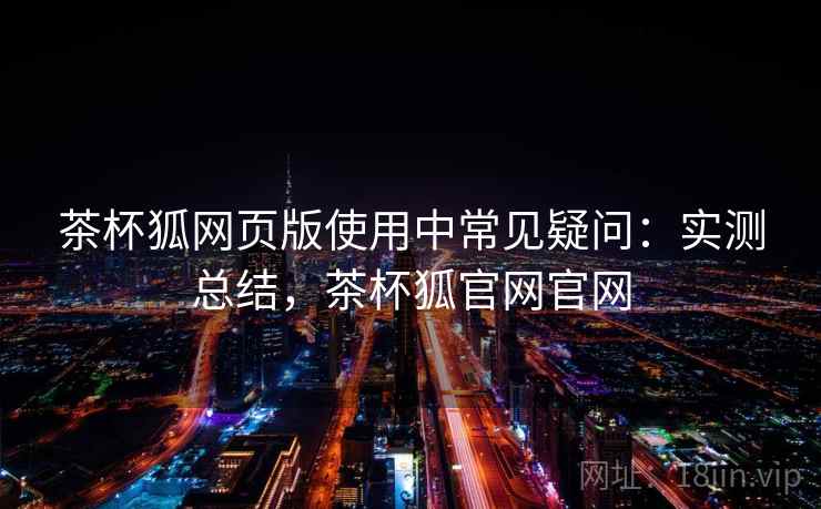 茶杯狐网页版使用中常见疑问：实测总结，茶杯狐官网官网