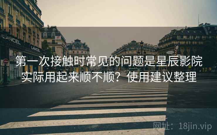 第一次接触时常见的问题是星辰影院实际用起来顺不顺？使用建议整理