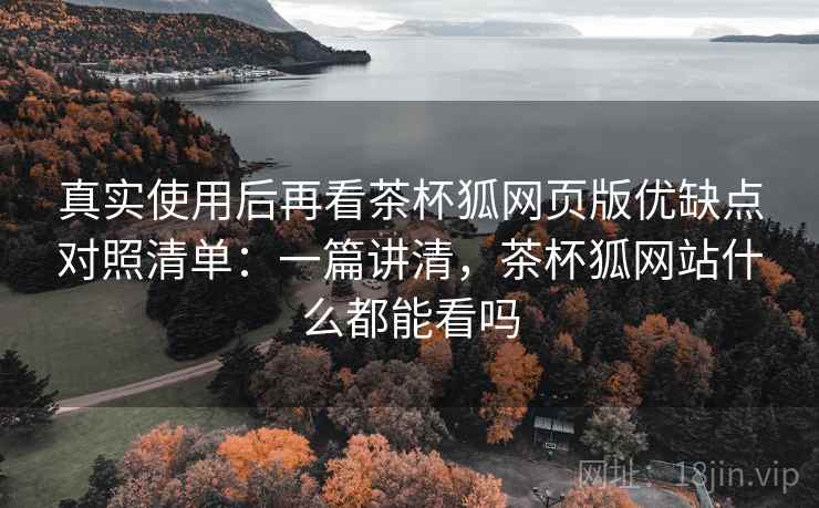真实使用后再看茶杯狐网页版优缺点对照清单：一篇讲清，茶杯狐网站什么都能看吗