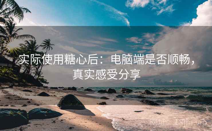 实际使用糖心后：电脑端是否顺畅，真实感受分享