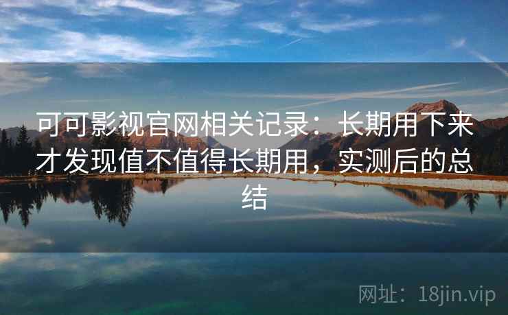 可可影视官网相关记录：长期用下来才发现值不值得长期用，实测后的总结
