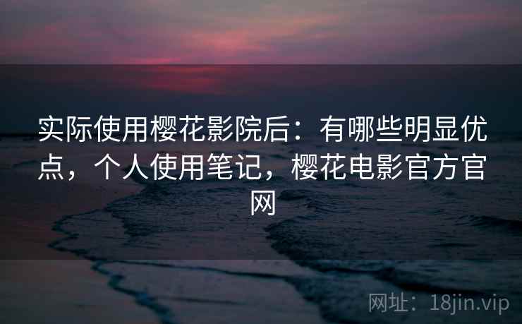实际使用樱花影院后：有哪些明显优点，个人使用笔记，樱花电影官方官网