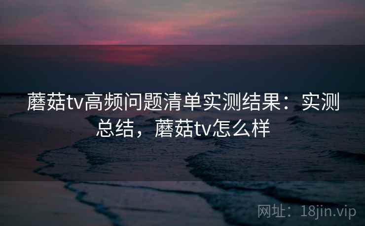 蘑菇tv高频问题清单实测结果：实测总结，蘑菇tv怎么样
