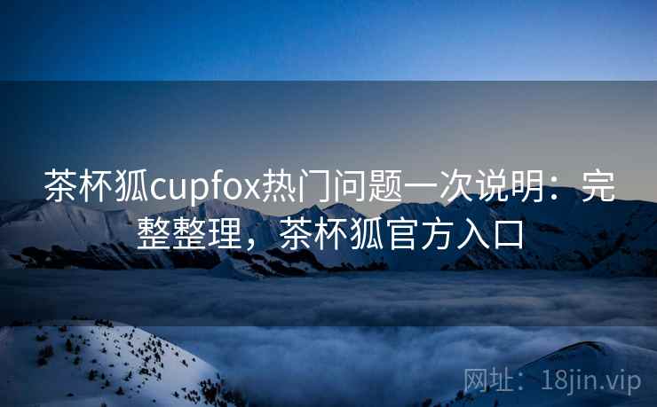 茶杯狐cupfox热门问题一次说明：完整整理，茶杯狐官方入口