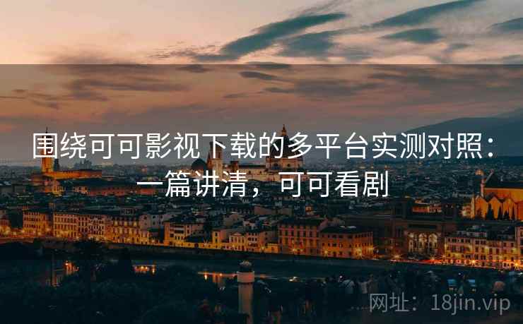 围绕可可影视下载的多平台实测对照：一篇讲清，可可看剧