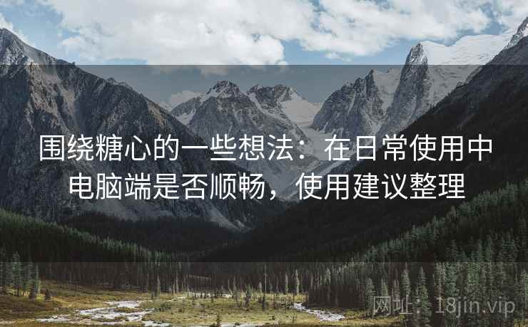 围绕糖心的一些想法：在日常使用中电脑端是否顺畅，使用建议整理