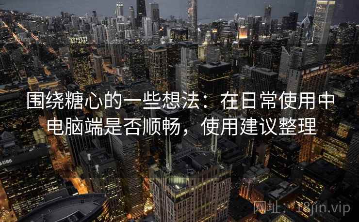 围绕糖心的一些想法：在日常使用中电脑端是否顺畅，使用建议整理