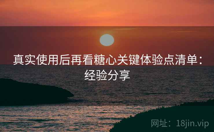真实使用后再看糖心关键体验点清单：经验分享