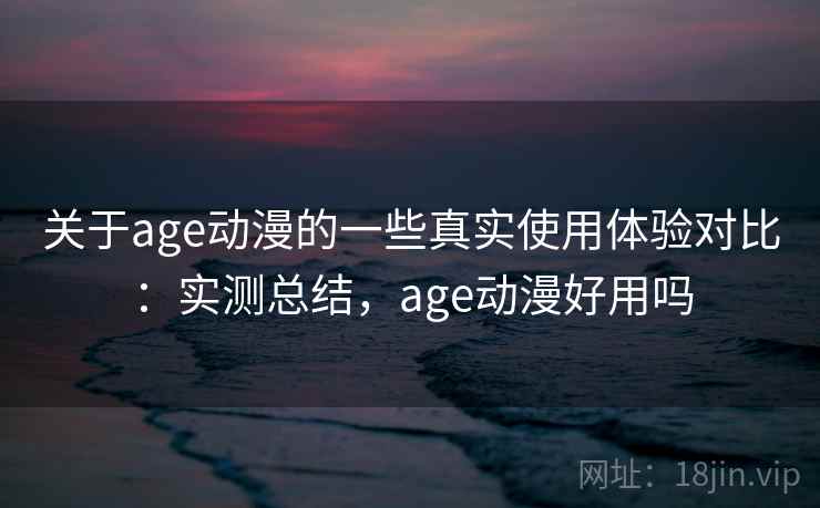 关于age动漫的一些真实使用体验对比：实测总结，age动漫好用吗