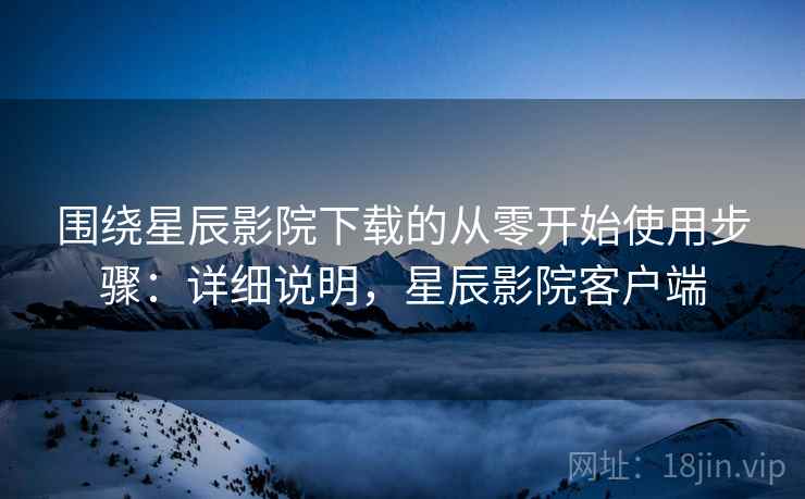 围绕星辰影院下载的从零开始使用步骤：详细说明，星辰影院客户端