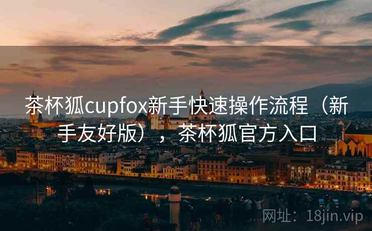茶杯狐cupfox新手快速操作流程（新手友好版），茶杯狐官方入口