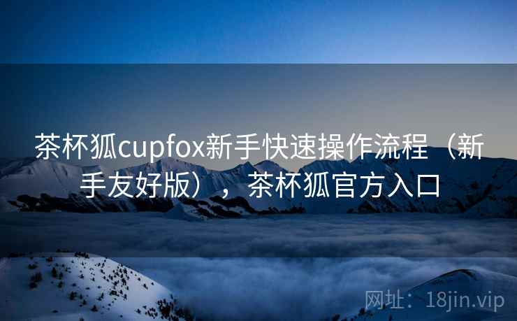 茶杯狐cupfox新手快速操作流程（新手友好版），茶杯狐官方入口