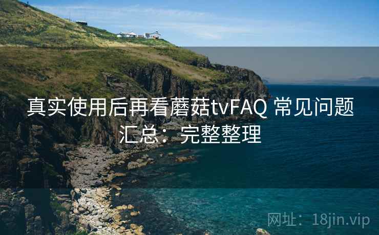 真实使用后再看蘑菇tvFAQ 常见问题汇总：完整整理
