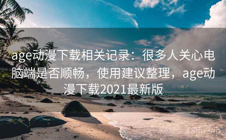 age动漫下载相关记录：很多人关心电脑端是否顺畅，使用建议整理，age动漫下载2021最新版