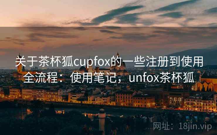 关于茶杯狐cupfox的一些注册到使用全流程：使用笔记，unfox茶杯狐