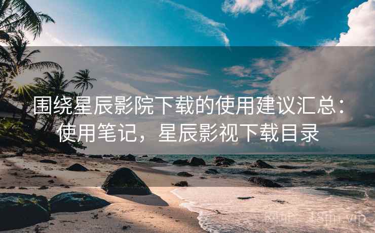 围绕星辰影院下载的使用建议汇总：使用笔记，星辰影视下载目录