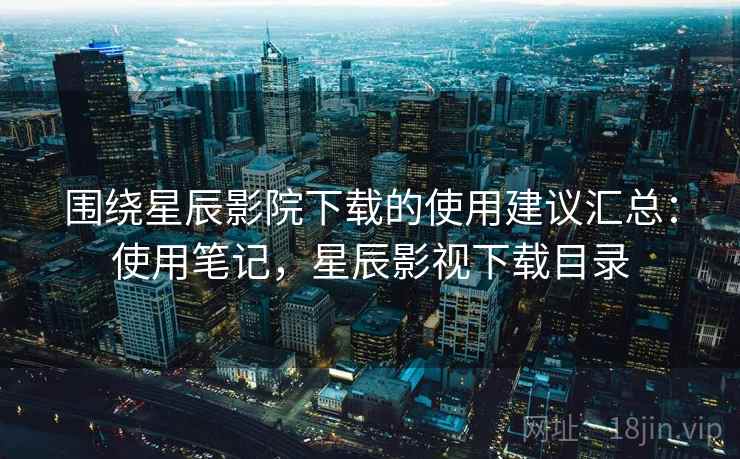 围绕星辰影院下载的使用建议汇总：使用笔记，星辰影视下载目录