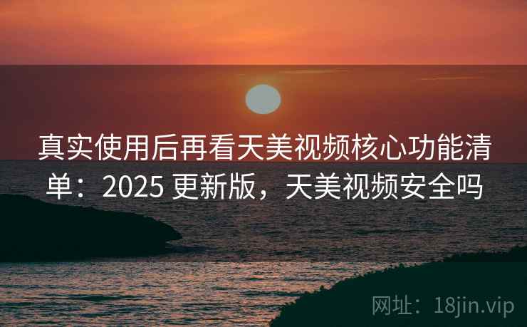 真实使用后再看天美视频核心功能清单：2025 更新版，天美视频安全吗