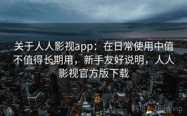 关于人人影视app：在日常使用中值不值得长期用，新手友好说明，人人影视官方版下载