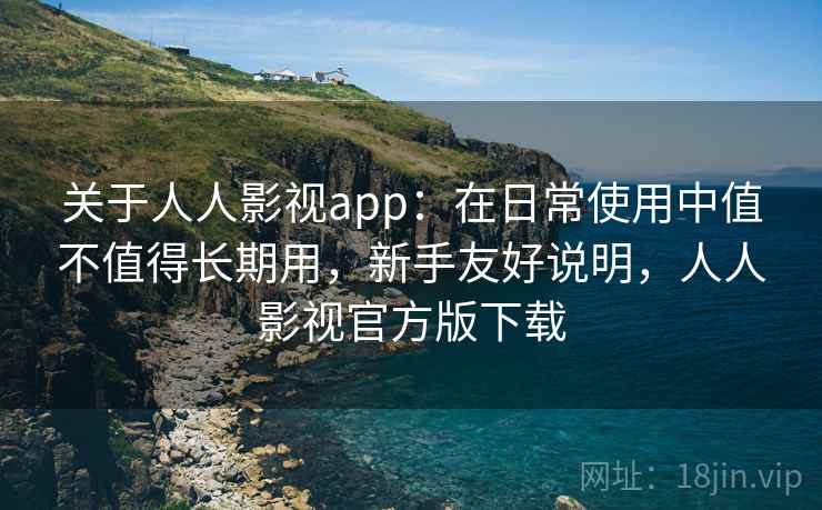 关于人人影视app：在日常使用中值不值得长期用，新手友好说明，人人影视官方版下载