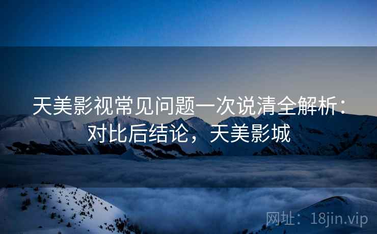 天美影视常见问题一次说清全解析：对比后结论，天美影城