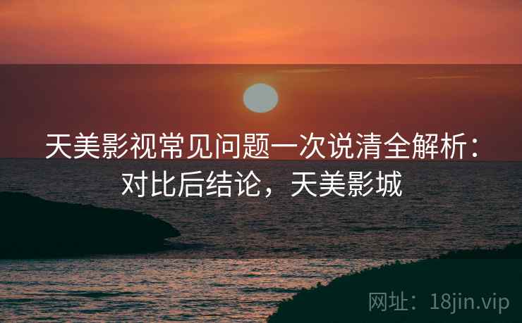 天美影视常见问题一次说清全解析：对比后结论，天美影城