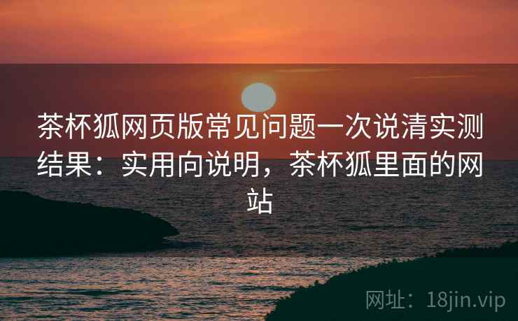 茶杯狐网页版常见问题一次说清实测结果:实用向说明,茶杯狐里面的网站 茶杯狐网页版常见问题一次说清实测结果:实用向说明,茶杯狐里面的网站