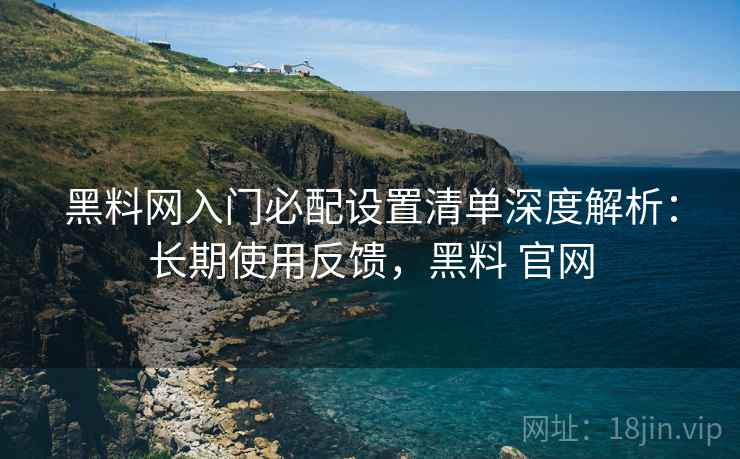 黑料网入门必配设置清单深度解析：长期使用反馈，黑料 官网