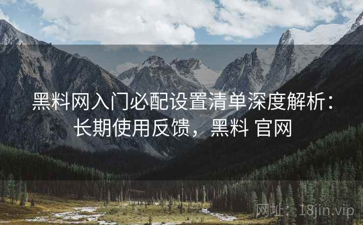 黑料网入门必配设置清单深度解析：长期使用反馈，黑料 官网
