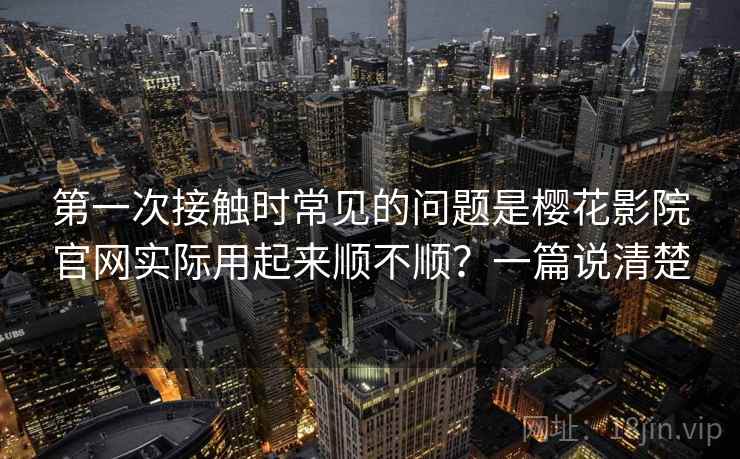 第一次接触时常见的问题是樱花影院官网实际用起来顺不顺？一篇说清楚